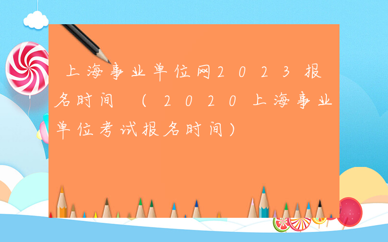 上海事业单位网2023报名时间 (2020上海事业单位考试报名时间)